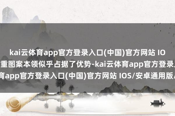 kai云体育app官方登录入口(中国)官方网站 IOS/安卓通用版/手机版多重图案本领似乎占据了优势-kai云体育app官方登录入口(中国)官方网站 IOS/安卓通用版/手机版