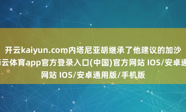 开云kaiyun.com内塔尼亚胡继承了他建议的加沙和平连络-kai云体育app官方登录入口(中国)官方网站 IOS/安卓通用版/手机版