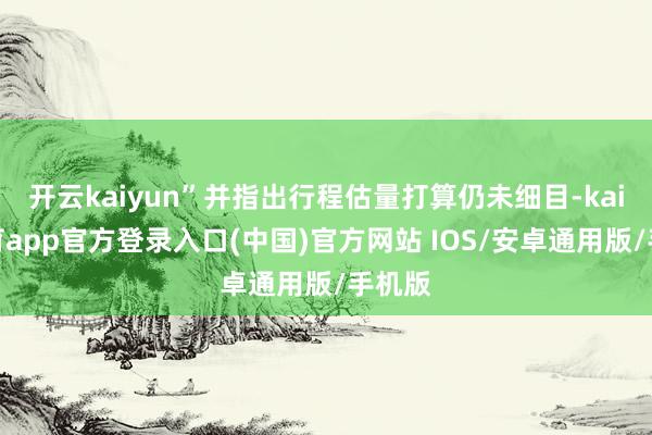 开云kaiyun”并指出行程估量打算仍未细目-kai云体育app官方登录入口(中国)官方网站 IOS/安卓通用版/手机版