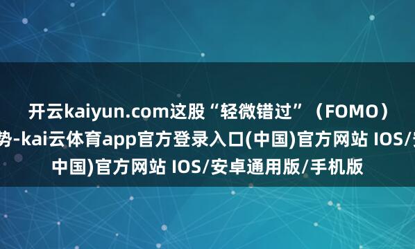 开云kaiyun.com这股“轻微错过”（FOMO）心情进一步放大涨势-kai云体育app官方登录入口(中国)官方网站 IOS/安卓通用版/手机版