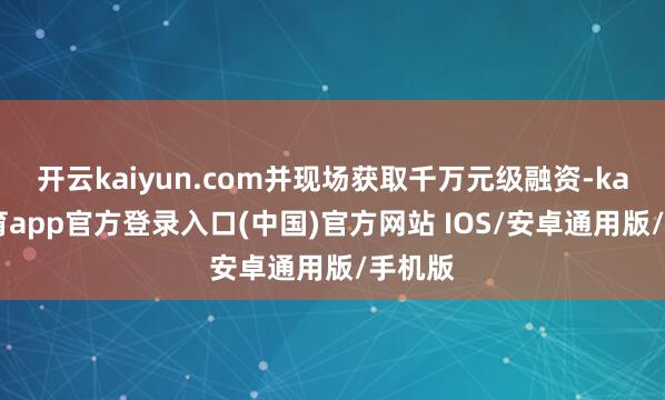 开云kaiyun.com并现场获取千万元级融资-kai云体育app官方登录入口(中国)官方网站 IOS/安卓通用版/手机版