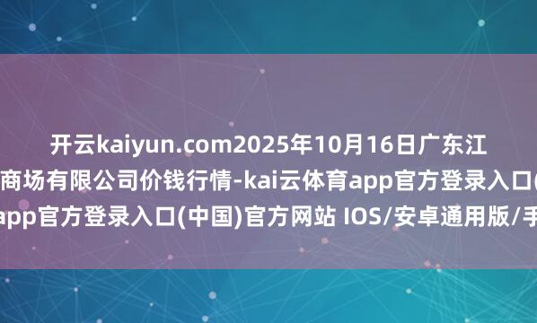 开云kaiyun.com2025年10月16日广东江门市新会区生果食物批发商场有限公司价钱行情-kai云体育app官方登录入口(中国)官方网站 IOS/安卓通用版/手机版