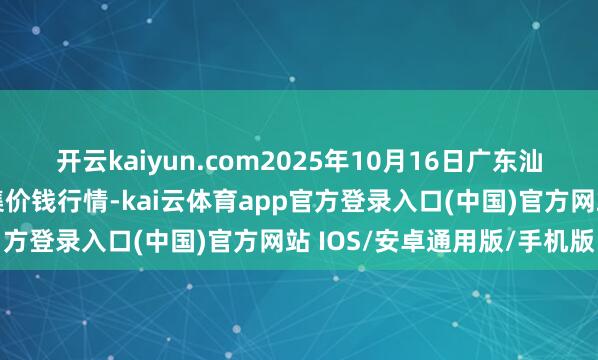 开云kaiyun.com2025年10月16日广东汕头农副家具批发中心市集价钱行情-kai云体育app官方登录入口(中国)官方网站 IOS/安卓通用版/手机版