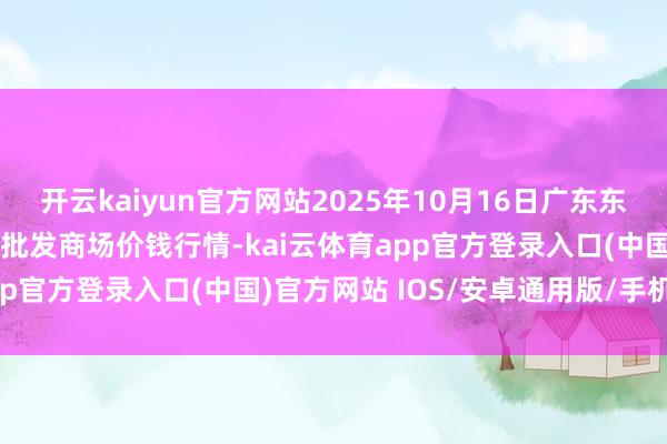 开云kaiyun官方网站2025年10月16日广东东莞市大京九农副家具中心批发商场价钱行情-kai云体育app官方登录入口(中国)官方网站 IOS/安卓通用版/手机版