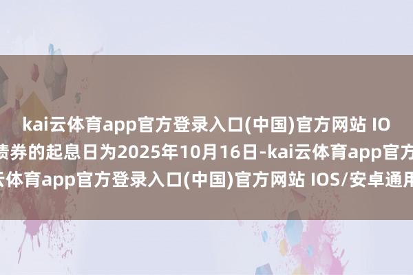 kai云体育app官方登录入口(中国)官方网站 IOS/安卓通用版/手机版债券的起息日为2025年10月16日-kai云体育app官方登录入口(中国)官方网站 IOS/安卓通用版/手机版