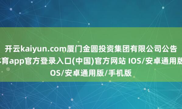 开云kaiyun.com厦门金圆投资集团有限公司公告-kai云体育app官方登录入口(中国)官方网站 IOS/安卓通用版/手机版