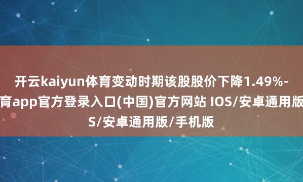 开云kaiyun体育变动时期该股股价下降1.49%-kai云体育app官方登录入口(中国)官方网站 IOS/安卓通用版/手机版