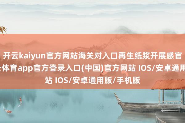 开云kaiyun官方网站海关对入口再生纸浆开展感官检修-kai云体育app官方登录入口(中国)官方网站 IOS/安卓通用版/手机版