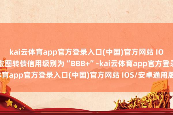 kai云体育app官方登录入口(中国)官方网站 IOS/安卓通用版/手机版宏图转债信用级别为“BBB+”-kai云体育app官方登录入口(中国)官方网站 IOS/安卓通用版/手机版