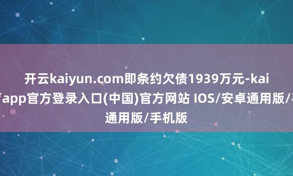 开云kaiyun.com即条约欠债1939万元-kai云体育app官方登录入口(中国)官方网站 IOS/安卓通用版/手机版