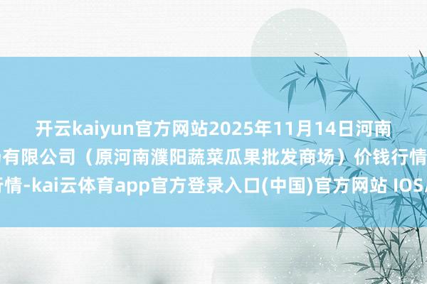 开云kaiyun官方网站2025年11月14日河南濮阳宏进农副居品批发商场有限公司(原河南濮阳蔬菜瓜果批发商场)价钱行情-kai云体育app官方登录入口(中国)官方网站 IOS/安卓通用版/手机版