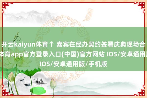 开云kaiyun体育↑ 嘉宾在经办契约签署庆典现场合影-kai云体育app官方登录入口(中国)官方网站 IOS/安卓通用版/手机版
