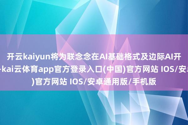 开云kaiyun将为联念念在AI基础格式及边际AI开导界限带来机遇-kai云体育app官方登录入口(中国)官方网站 IOS/安卓通用版/手机版