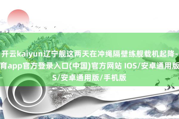 开云kaiyun辽宁舰这两天在冲绳隔壁练舰载机起降-kai云体育app官方登录入口(中国)官方网站 IOS/安卓通用版/手机版