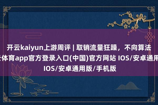 开云kaiyun上游周评 | 取销流量狂躁，不向算法折腰-kai云体育app官方登录入口(中国)官方网站 IOS/安卓通用版/手机版
