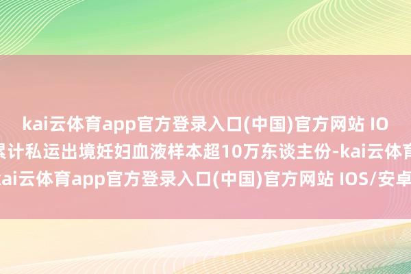 kai云体育app官方登录入口(中国)官方网站 IOS/安卓通用版/手机版就累计私运出境妊妇血液样本超10万东谈主份-kai云体育app官方登录入口(中国)官方网站 IOS/安卓通用版/手机版