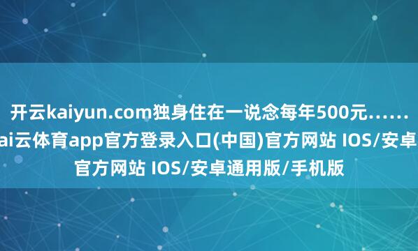 开云kaiyun.com独身住在一说念每年500元……”12月16日-kai云体育app官方登录入口(中国)官方网站 IOS/安卓通用版/手机版