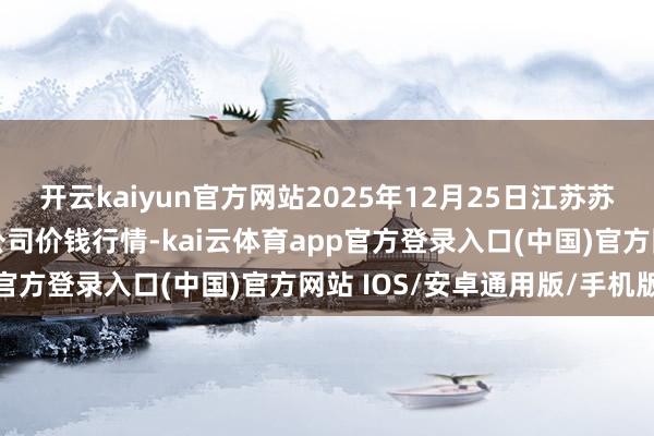 开云kaiyun官方网站2025年12月25日江苏苏浙皖界限市集发展有限公司价钱行情-kai云体育app官方登录入口(中国)官方网站 IOS/安卓通用版/手机版