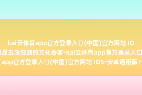 kai云体育app官方登录入口(中国)官方网站 IOS/安卓通用版/手机版细品玉溪独到的文化香茗-kai云体育app官方登录入口(中国)官方网站 IOS/安卓通用版/手机版