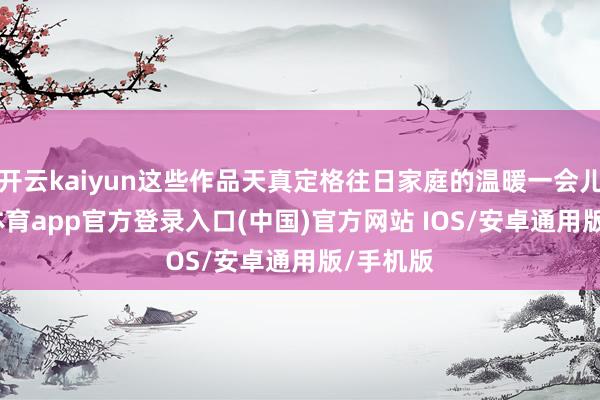 开云kaiyun这些作品天真定格往日家庭的温暖一会儿-kai云体育app官方登录入口(中国)官方网站 IOS/安卓通用版/手机版