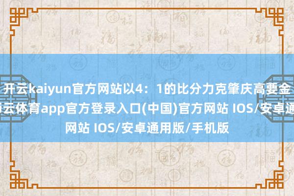 开云kaiyun官方网站以4:1的比分力克肇庆高要金利诚峻队-kai云体育app官方登录入口(中国)官方网站 IOS/安卓通用版/手机版