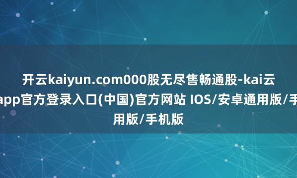 开云kaiyun.com000股无尽售畅通股-kai云体育app官方登录入口(中国)官方网站 IOS/安卓通用版/手机版