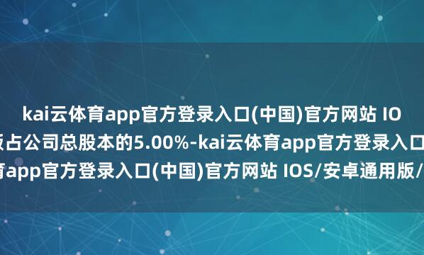 kai云体育app官方登录入口(中国)官方网站 IOS/安卓通用版/手机版占公司总股本的5.00%-kai云体育app官方登录入口(中国)官方网站 IOS/安卓通用版/手机版