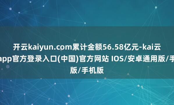 开云kaiyun.com累计金额56.58亿元-kai云体育app官方登录入口(中国)官方网站 IOS/安卓通用版/手机版
