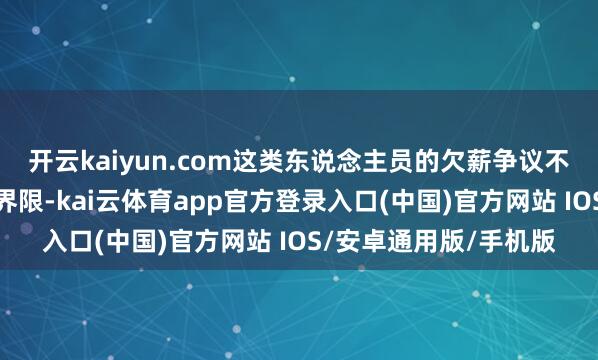 开云kaiyun.com这类东说念主员的欠薪争议不属于管事仲裁的受理界限-kai云体育app官方登录入口(中国)官方网站 IOS/安卓通用版/手机版