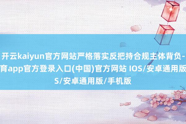 开云kaiyun官方网站严格落实反把持合规主体背负-kai云体育app官方登录入口(中国)官方网站 IOS/安卓通用版/手机版