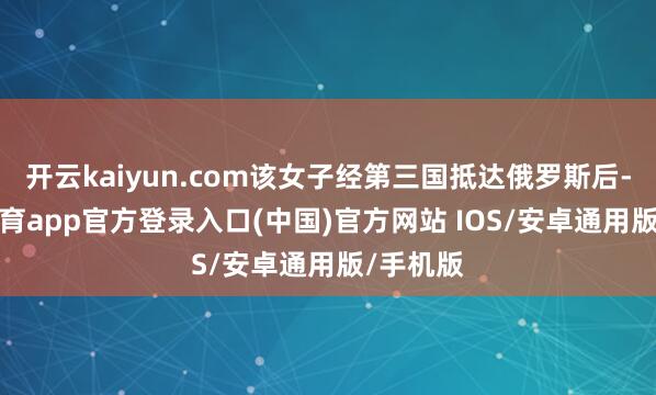 开云kaiyun.com该女子经第三国抵达俄罗斯后-kai云体育app官方登录入口(中国)官方网站 IOS/安卓通用版/手机版