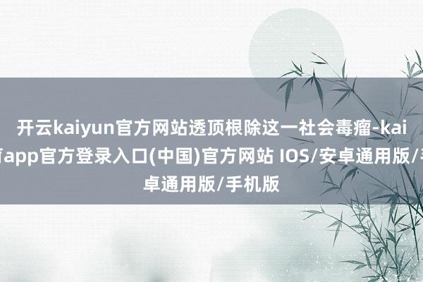 开云kaiyun官方网站透顶根除这一社会毒瘤-kai云体育app官方登录入口(中国)官方网站 IOS/安卓通用版/手机版