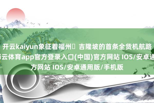 开云kaiyun象征着福州⇌吉隆坡的首条全货机航路清雅开放-kai云体育app官方登录入口(中国)官方网站 IOS/安卓通用版/手机版
