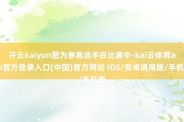 开云kaiyun图为参赛选手在比赛中-kai云体育app官方登录入口(中国)官方网站 IOS/安卓通用版/手机版