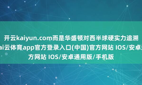开云kaiyun.com而是华盛顿对西半球硬实力追溯的激烈宣示-kai云体育app官方登录入口(中国)官方网站 IOS/安卓通用版/手机版