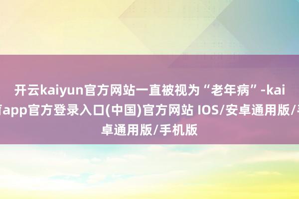 开云kaiyun官方网站一直被视为“老年病”-kai云体育app官方登录入口(中国)官方网站 IOS/安卓通用版/手机版