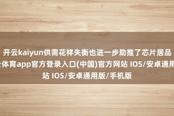 开云kaiyun供需花样失衡也进一步助推了芯片居品加价-kai云体育app官方登录入口(中国)官方网站 IOS/安卓通用版/手机版
