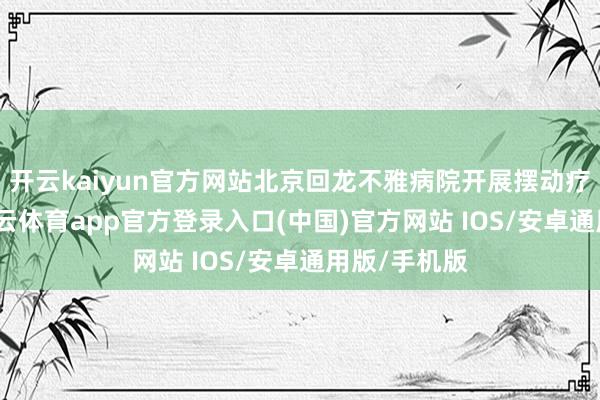 开云kaiyun官方网站北京回龙不雅病院开展摆动疗愈款式-kai云体育app官方登录入口(中国)官方网站 IOS/安卓通用版/手机版